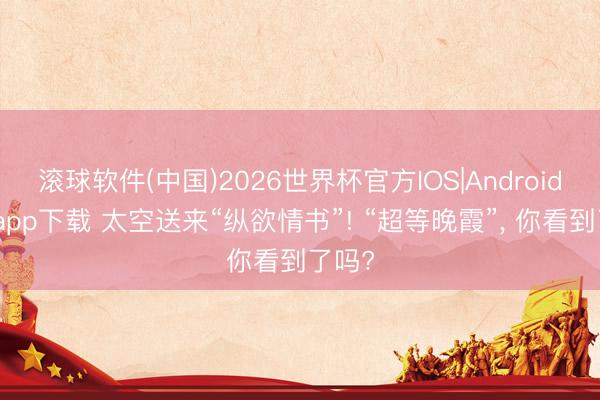 滚球软件(中国)2026世界杯官方IOS|Android手机app下载 太空送来“纵欲情书”! “超等晚霞”， 你看到了吗?