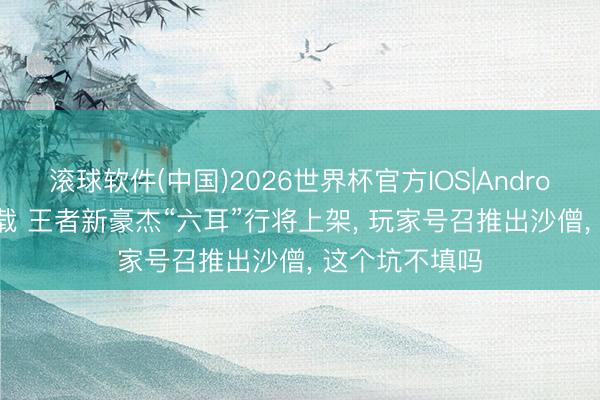 滚球软件(中国)2026世界杯官方IOS|Android手机app下载 王者新豪杰“六耳”行将上架， 玩家号召推出沙僧， 这个坑不填吗