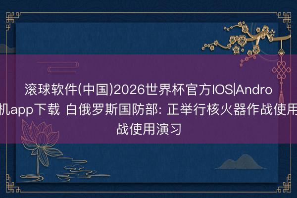 滚球软件(中国)2026世界杯官方IOS|Android手机app下载 白俄罗斯国防部: 正举行核火器作战使用演习