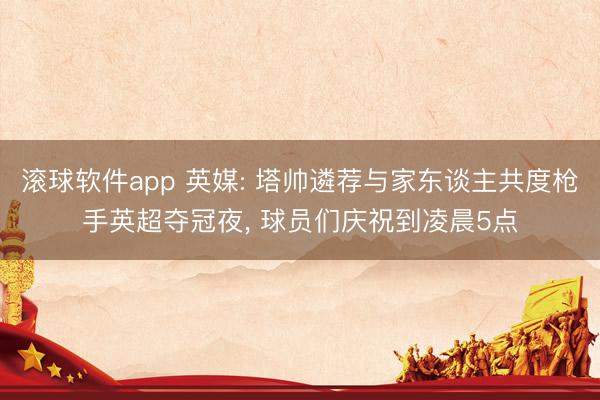 滚球软件app 英媒: 塔帅遴荐与家东谈主共度枪手英超夺冠夜， 球员们庆祝到凌晨5点