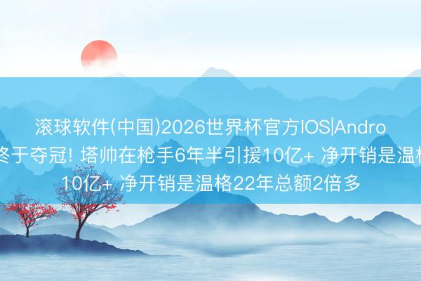 滚球软件(中国)2026世界杯官方IOS|Android手机app下载 终于夺冠! 塔帅在枪手6年半引援10亿+ 净开销是温格22年总额2倍多