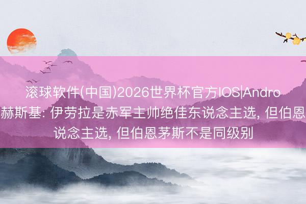 滚球软件(中国)2026世界杯官方IOS|Android手机app下载 赫斯基: 伊劳拉是赤军主帅绝佳东说念主选， 但伯恩茅斯不是同级别