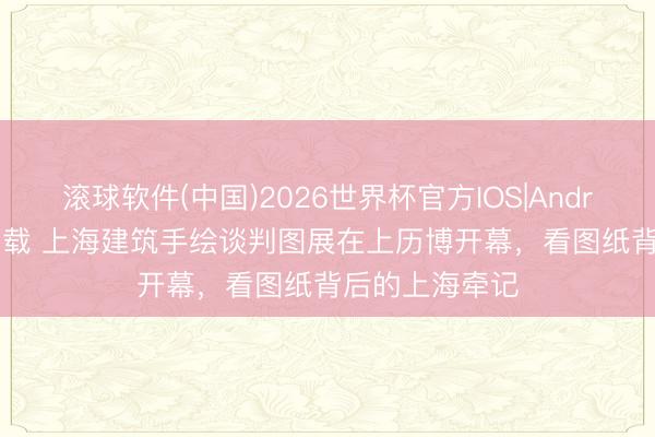滚球软件(中国)2026世界杯官方IOS|Android手机app下载 上海建筑手绘谈判图展在上历博开幕，看图纸背后的上海牵记