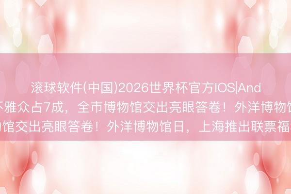 滚球软件(中国)2026世界杯官方IOS|Android手机app下载 外地不雅众占7成，全市博物馆交出亮眼答卷！外洋博物馆日，上海推出联票福利