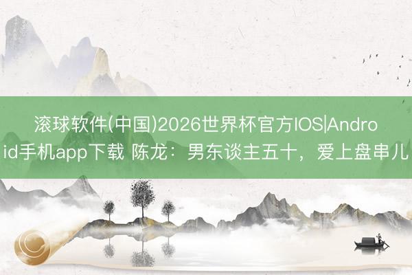 滚球软件(中国)2026世界杯官方IOS|Android手机app下载 陈龙：男东谈主五十，爱上盘串儿