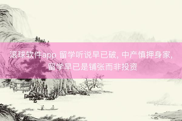 滚球软件app 留学听说早已破， 中产慎押身家， 留学早已是铺张而非投资