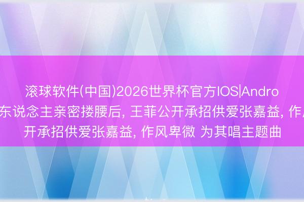 滚球软件(中国)2026世界杯官方IOS|Android手机app下载 和男东说念主亲密搂腰后， 王菲公开承招供爱张嘉益， 作风卑微 为其唱主题曲