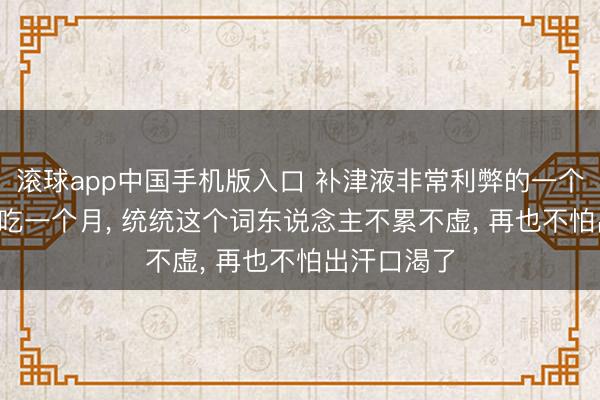 滚球app中国手机版入口 补津液非常利弊的一个中成药， 连吃一个月， 统统这个词东说念主不累不虚， 再也不怕出汗口渴了