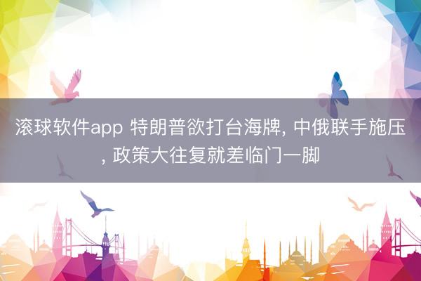 滚球软件app 特朗普欲打台海牌， 中俄联手施压， 政策大往复就差临门一脚