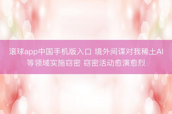 滚球app中国手机版入口 境外间谍对我稀土AI等领域实施窃密 窃密活动愈演愈烈