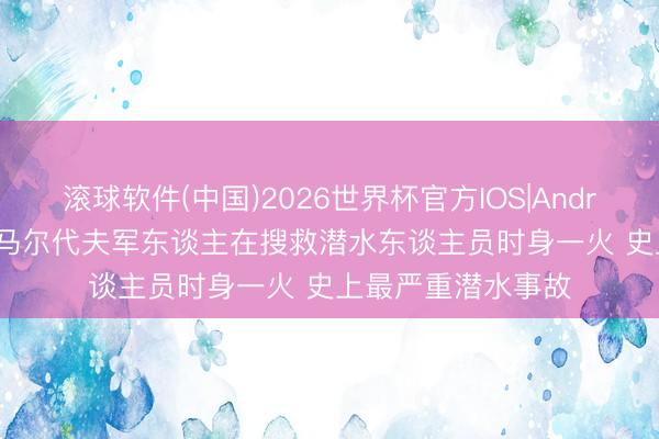 滚球软件(中国)2026世界杯官方IOS|Android手机app下载 马尔代夫军东谈主在搜救潜水东谈主员时身一火 史上最严重潜水事故