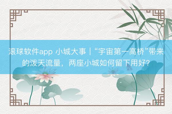 滚球软件app 小城大事｜“宇宙第一高桥”带来的泼天流量，两座小城如何留下用好？