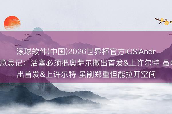 滚球软件(中国)2026世界杯官方IOS|Android手机app下载 好意思记：活塞必须把奥萨尔撤出首发&上许尔特 虽削郑重但能拉开空间