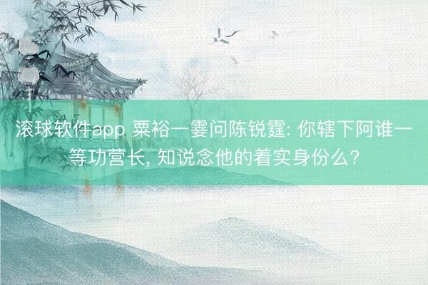 滚球软件app 粟裕一霎问陈锐霆: 你辖下阿谁一等功营长， 知说念他的着实身份么?
