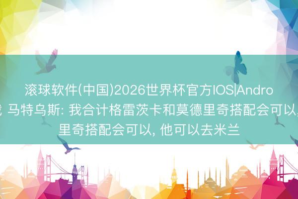 滚球软件(中国)2026世界杯官方IOS|Android手机app下载 马特乌斯: 我合计格雷茨卡和莫德里奇搭配会可以， 他可以去米兰