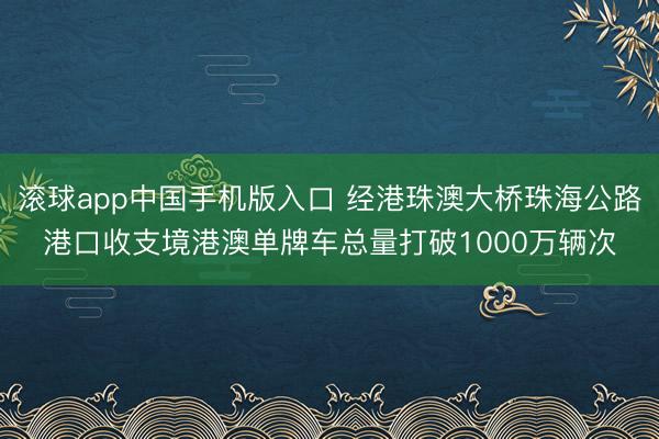 滚球app中国手机版入口 经港珠澳大桥珠海公路港口收支境港澳单牌车总量打破1000万辆次