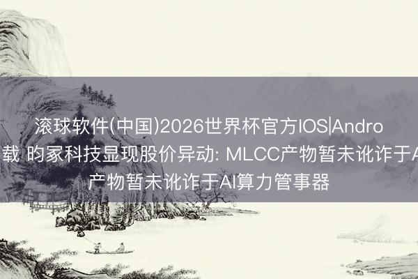 滚球软件(中国)2026世界杯官方IOS|Android手机app下载 昀冢科技显现股价异动: MLCC产物暂未讹诈于AI算力管事器