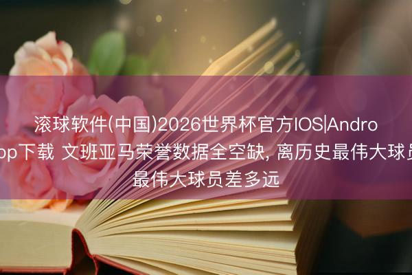 滚球软件(中国)2026世界杯官方IOS|Android手机app下载 文班亚马荣誉数据全空缺， 离历史最伟大球员差多远