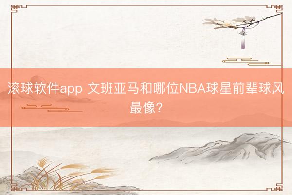滚球软件app 文班亚马和哪位NBA球星前辈球风最像?