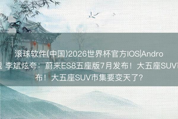 滚球软件(中国)2026世界杯官方IOS|Android手机app下载 李斌炫夸：蔚来ES8五座版7月发布！大五座SUV市集要变天了？