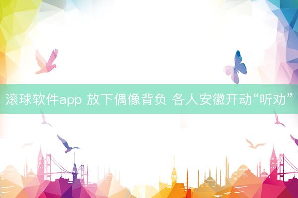 滚球软件app 放下偶像背负 各人安徽开动“听劝”