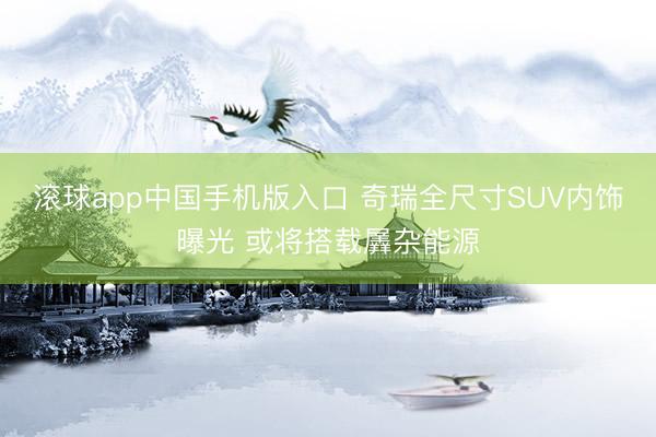 滚球app中国手机版入口 奇瑞全尺寸SUV内饰曝光 或将搭载羼杂能源