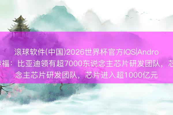 滚球软件(中国)2026世界杯官方IOS|Android手机app下载 王传福:比亚迪领有超7000东说念主芯片研发团队,芯片进入超1000亿元