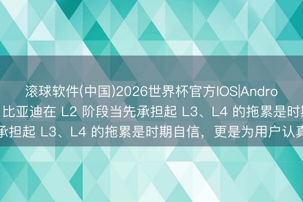 滚球软件(中国)2026世界杯官方IOS|Android手机app下载 王传福：比亚迪在 L2 阶段当先承担起 L3、L4 的拖累是时期自信，更是为用户认真