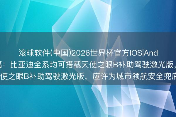 滚球软件(中国)2026世界杯官方IOS|Android手机app下载 王传福:比亚迪全系均可搭载天使之眼B补助驾驶激光版,应许为城市领航安全兜底1年