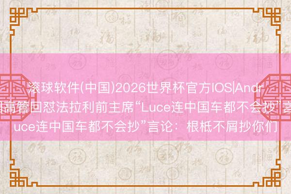 滚球软件(中国)2026世界杯官方IOS|Android手机app下载 岚图高管回怼法拉利前主席“Luce连中国车都不会抄”言论:根柢不屑抄你们