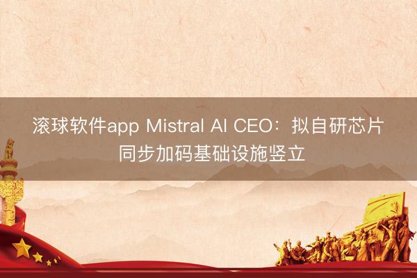 滚球软件app Mistral AI CEO：拟自研芯片 同步加码基础设施竖立