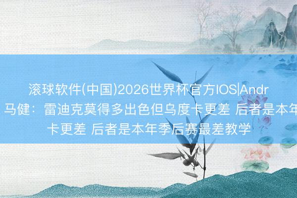 滚球软件(中国)2026世界杯官方IOS|Android手机app下载 马健：雷迪克莫得多出色但乌度卡更差 后者是本年季后赛最差教学