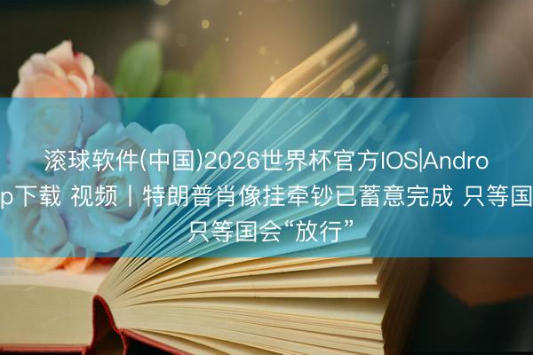 滚球软件(中国)2026世界杯官方IOS|Android手机app下载 视频丨特朗普肖像挂牵钞已蓄意完成 只等国会“放行”