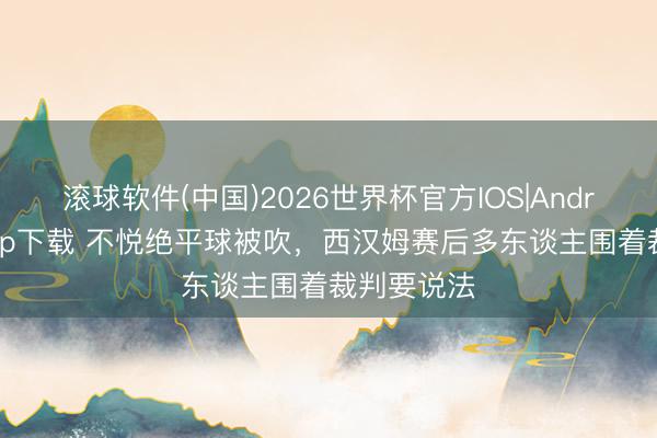 滚球软件(中国)2026世界杯官方IOS|Android手机app下载 不悦绝平球被吹，西汉姆赛后多东谈主围着裁判要说法