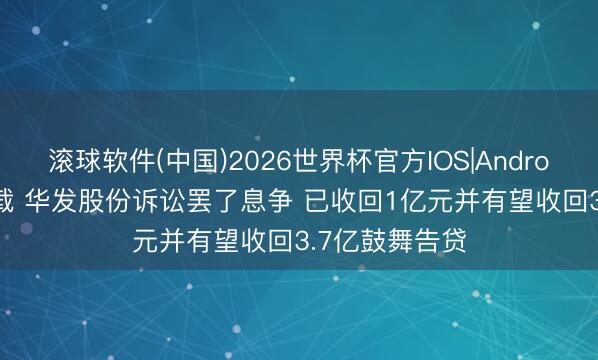 滚球软件(中国)2026世界杯官方IOS|Android手机app下载 华发股份诉讼罢了息争 已收回1亿元并有望收回3.7亿鼓舞告贷
