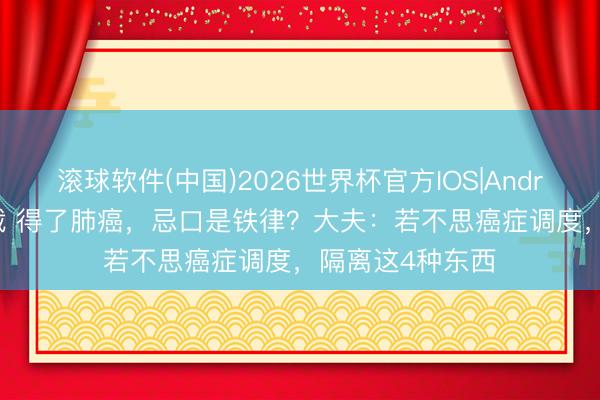 滚球软件(中国)2026世界杯官方IOS|Android手机app下载 得了肺癌，忌口是铁律？大夫：若不思癌症调度，隔离这4种东西