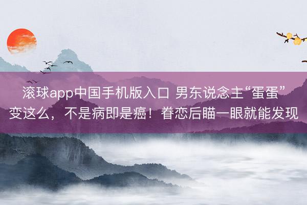 滚球app中国手机版入口 男东说念主“蛋蛋”变这么，不是病即是癌！眷恋后瞄一眼就能发现