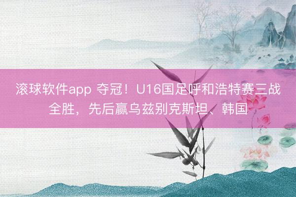 滚球软件app 夺冠！U16国足呼和浩特赛三战全胜，先后赢乌兹别克斯坦、韩国