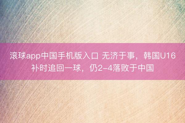 滚球app中国手机版入口 无济于事，韩国U16补时追回一球，仍2-4落败于中国