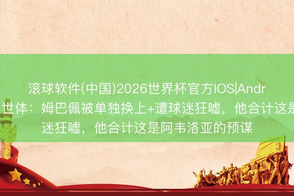 滚球软件(中国)2026世界杯官方IOS|Android手机app下载 世体：姆巴佩被单独换上+遭球迷狂嘘，他合计这是阿韦洛亚的预谋