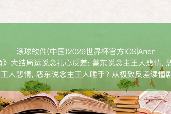 滚球软件(中国)2026世界杯官方IOS|Android手机app下载 《主角》大结局运说念扎心反差: 善东说念主王人悲情， 恶东说念主王人唾手? 从极致反差读懂剧作深层内核!