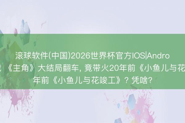 滚球软件(中国)2026世界杯官方IOS|Android手机app下载 《主角》大结局翻车， 竟带火20年前《小鱼儿与花竣工》? 凭啥?