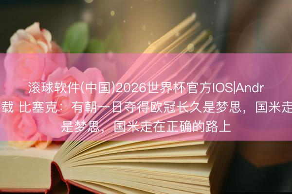 滚球软件(中国)2026世界杯官方IOS|Android手机app下载 比塞克：有朝一日夺得欧冠长久是梦思，国米走在正确的路上