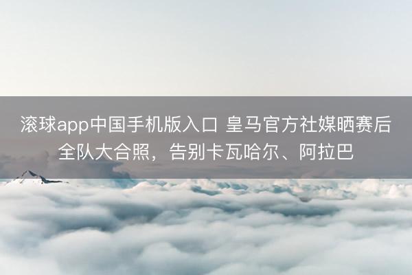 滚球app中国手机版入口 皇马官方社媒晒赛后全队大合照,告别卡瓦哈尔、阿拉巴