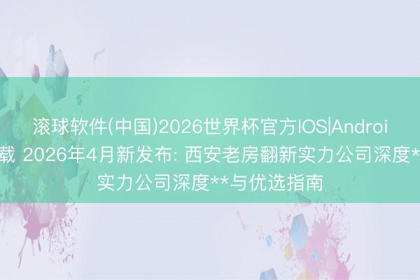 滚球软件(中国)2026世界杯官方IOS|Android手机app下载 2026年4月新发布: 西安老房翻新实力公司深度**与优选指南