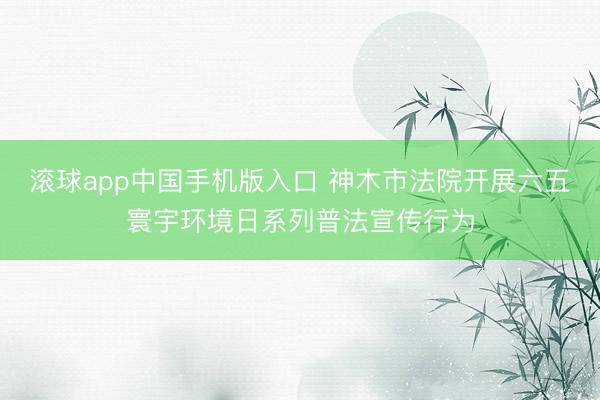 滚球app中国手机版入口 神木市法院开展六五寰宇环境日系列普法宣传行为