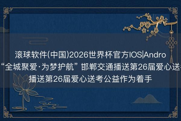 滚球软件(中国)2026世界杯官方IOS|Android手机app下载 “全城聚爱·为梦护航” 邯郸交通播送第26届爱心送考公益作为着手