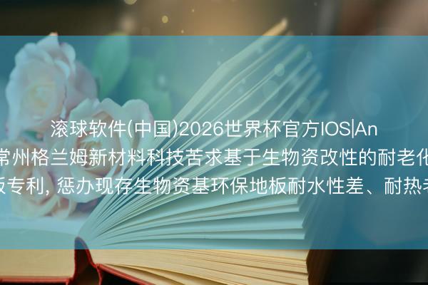 滚球软件(中国)2026世界杯官方IOS|Android手机app下载 常州格兰姆新材料科技苦求基于生物资改性的耐老化环保地板专利， 惩办现存生物资基环保地板耐水性差、耐热老化性能不及和尺寸清静性欠安的弊端