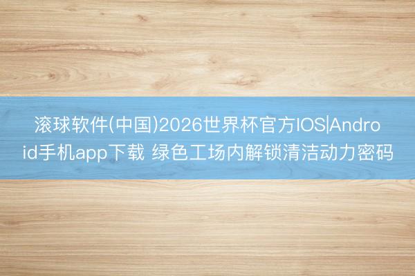 滚球软件(中国)2026世界杯官方IOS|Android手机app下载 绿色工场内解锁清洁动力密码
