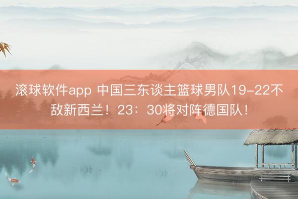 滚球软件app 中国三东谈主篮球男队19-22不敌新西兰！23：30将对阵德国队！
